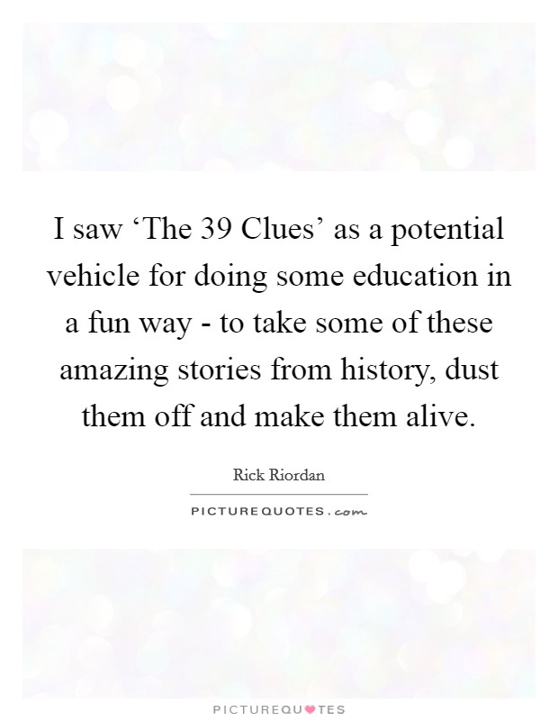 I saw ‘The 39 Clues' as a potential vehicle for doing some education in a fun way - to take some of these amazing stories from history, dust them off and make them alive. Picture Quote #1
