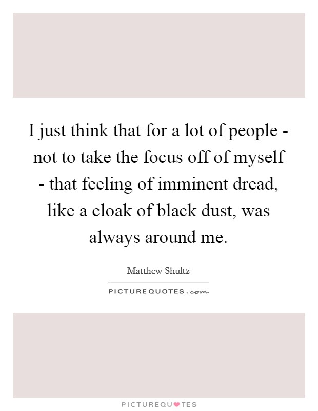 I just think that for a lot of people - not to take the focus off of myself - that feeling of imminent dread, like a cloak of black dust, was always around me. Picture Quote #1
