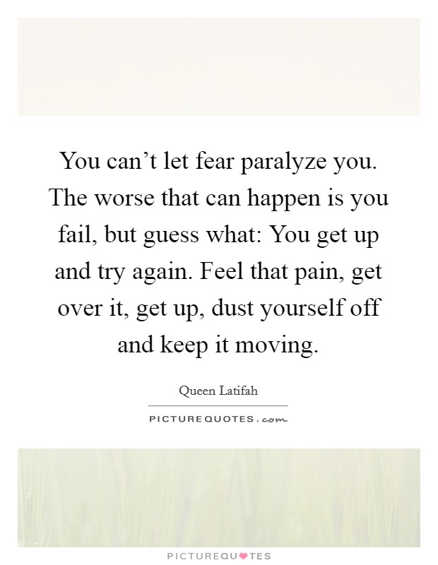 You can't let fear paralyze you. The worse that can happen is you fail, but guess what: You get up and try again. Feel that pain, get over it, get up, dust yourself off and keep it moving. Picture Quote #1