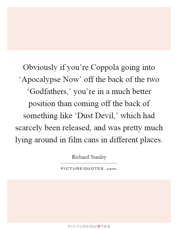 Obviously if you're Coppola going into ‘Apocalypse Now' off the back of the two ‘Godfathers,' you're in a much better position than coming off the back of something like ‘Dust Devil,' which had scarcely been released, and was pretty much lying around in film cans in different places. Picture Quote #1