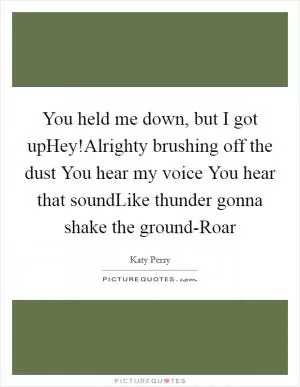 You held me down, but I got upHey!Alrighty brushing off the dust You hear my voice You hear that soundLike thunder gonna shake the ground-Roar Picture Quote #1