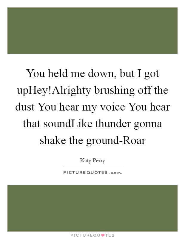 You held me down, but I got upHey!Alrighty brushing off the dust You hear my voice You hear that soundLike thunder gonna shake the ground-Roar Picture Quote #1