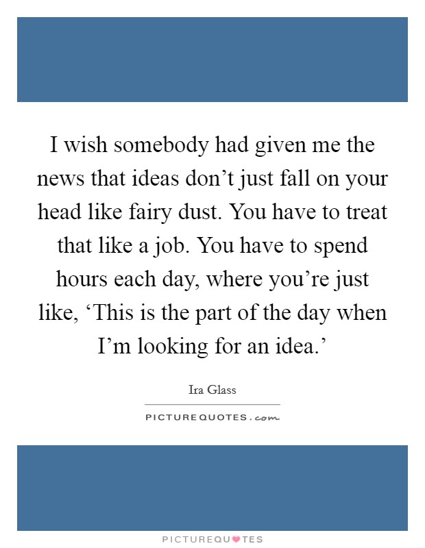 I wish somebody had given me the news that ideas don't just fall on your head like fairy dust. You have to treat that like a job. You have to spend hours each day, where you're just like, ‘This is the part of the day when I'm looking for an idea.' Picture Quote #1