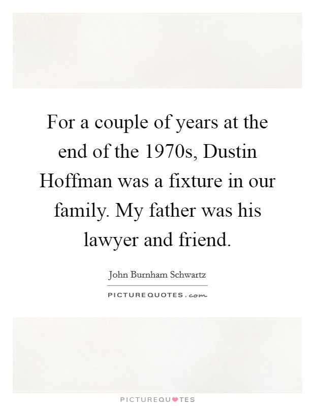 For a couple of years at the end of the 1970s, Dustin Hoffman was a fixture in our family. My father was his lawyer and friend. Picture Quote #1