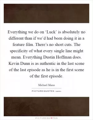 Everything we do on ‘Luck’ is absolutely no different than if we’d had been doing it in a feature film. There’s no short cuts. The specificity of what every single line might mean. Everything Dustin Hoffman does. Kevin Dunn is as authentic in the last scene of the last episode as he is in the first scene of the first episode Picture Quote #1