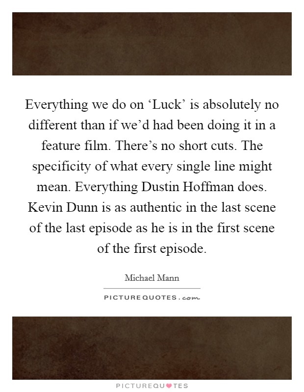 Everything we do on ‘Luck' is absolutely no different than if we'd had been doing it in a feature film. There's no short cuts. The specificity of what every single line might mean. Everything Dustin Hoffman does. Kevin Dunn is as authentic in the last scene of the last episode as he is in the first scene of the first episode. Picture Quote #1