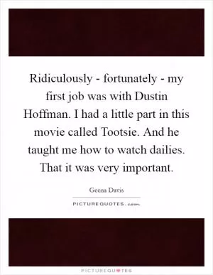 Ridiculously - fortunately - my first job was with Dustin Hoffman. I had a little part in this movie called Tootsie. And he taught me how to watch dailies. That it was very important Picture Quote #1