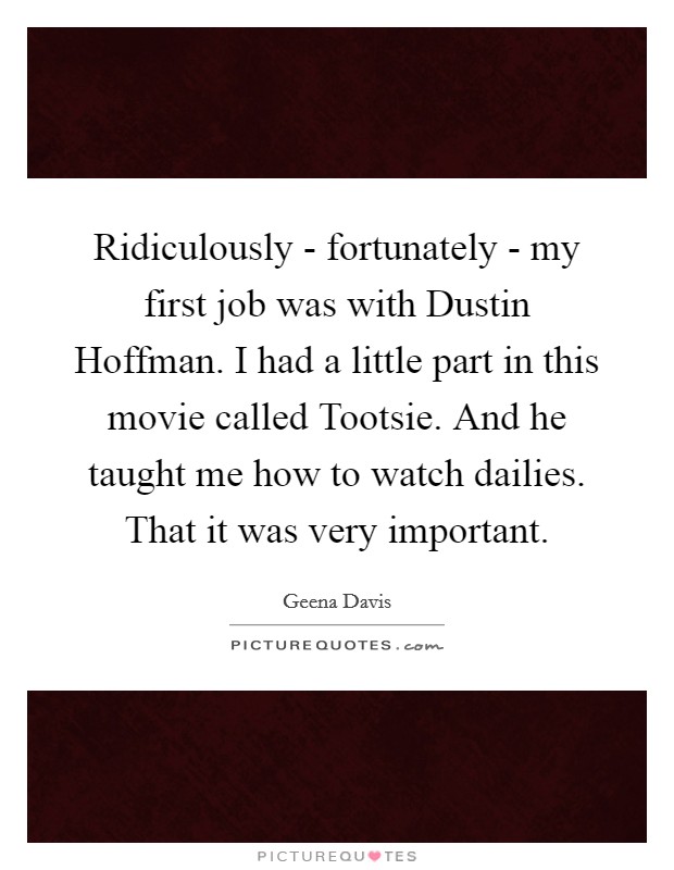Ridiculously - fortunately - my first job was with Dustin Hoffman. I had a little part in this movie called Tootsie. And he taught me how to watch dailies. That it was very important. Picture Quote #1