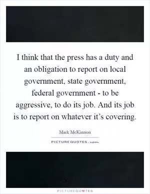 I think that the press has a duty and an obligation to report on local government, state government, federal government - to be aggressive, to do its job. And its job is to report on whatever it’s covering Picture Quote #1