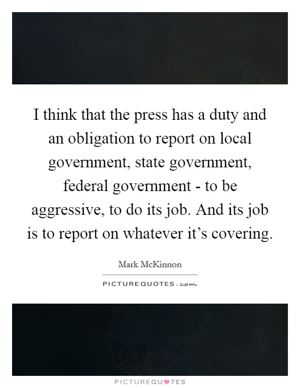 I think that the press has a duty and an obligation to report on local government, state government, federal government - to be aggressive, to do its job. And its job is to report on whatever it's covering. Picture Quote #1