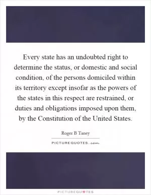 Every state has an undoubted right to determine the status, or domestic and social condition, of the persons domiciled within its territory except insofar as the powers of the states in this respect are restrained, or duties and obligations imposed upon them, by the Constitution of the United States Picture Quote #1