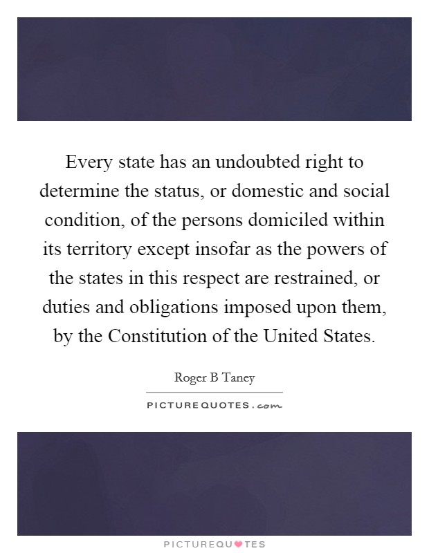 Every state has an undoubted right to determine the status, or domestic and social condition, of the persons domiciled within its territory except insofar as the powers of the states in this respect are restrained, or duties and obligations imposed upon them, by the Constitution of the United States. Picture Quote #1
