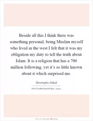 Beside all this I think there was something personal, being Muslim myself who lived in the west I felt that it was my obligation my duty to tell the truth about Islam. It is a religion that has a 700 million following, yet it’s so little known about it which surprised me Picture Quote #1