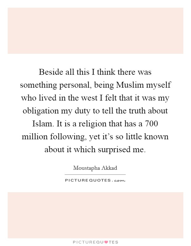 Beside all this I think there was something personal, being Muslim myself who lived in the west I felt that it was my obligation my duty to tell the truth about Islam. It is a religion that has a 700 million following, yet it's so little known about it which surprised me. Picture Quote #1