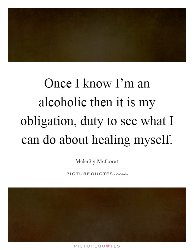 Once I know I'm an alcoholic then it is my obligation, duty to see what I can do about healing myself. Picture Quote #1