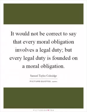 It would not be correct to say that every moral obligation involves a legal duty; but every legal duty is founded on a moral obligation Picture Quote #1