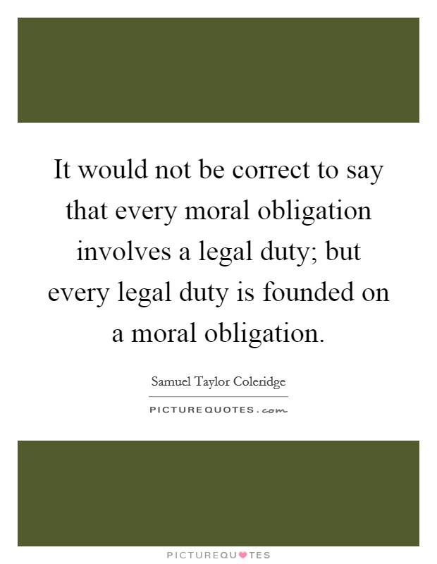 It would not be correct to say that every moral obligation involves a legal duty; but every legal duty is founded on a moral obligation. Picture Quote #1