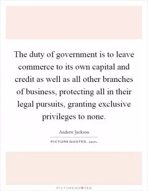 The duty of government is to leave commerce to its own capital and credit as well as all other branches of business, protecting all in their legal pursuits, granting exclusive privileges to none Picture Quote #1