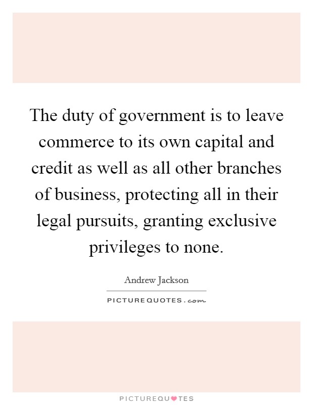 The duty of government is to leave commerce to its own capital and credit as well as all other branches of business, protecting all in their legal pursuits, granting exclusive privileges to none. Picture Quote #1