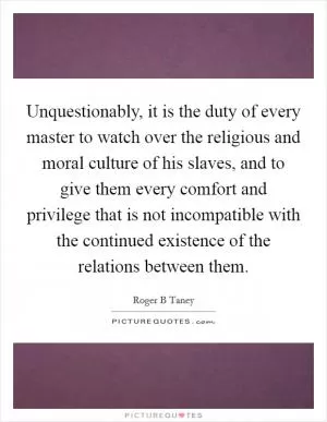 Unquestionably, it is the duty of every master to watch over the religious and moral culture of his slaves, and to give them every comfort and privilege that is not incompatible with the continued existence of the relations between them Picture Quote #1