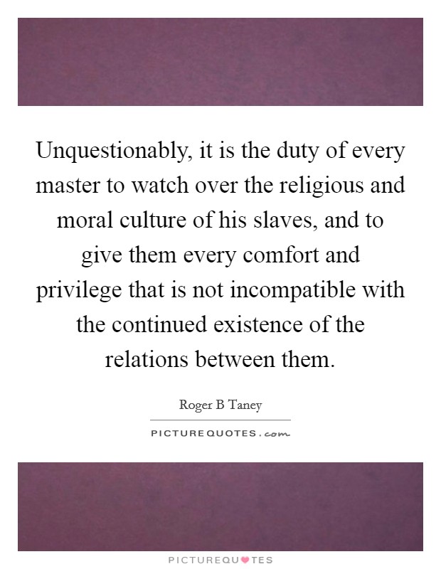 Unquestionably, it is the duty of every master to watch over the religious and moral culture of his slaves, and to give them every comfort and privilege that is not incompatible with the continued existence of the relations between them. Picture Quote #1