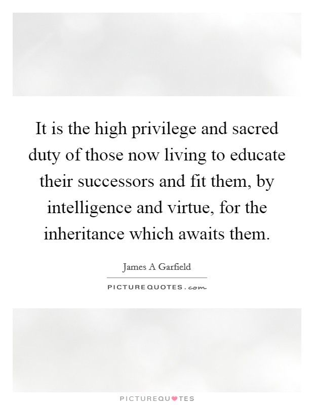 It is the high privilege and sacred duty of those now living to educate their successors and fit them, by intelligence and virtue, for the inheritance which awaits them. Picture Quote #1