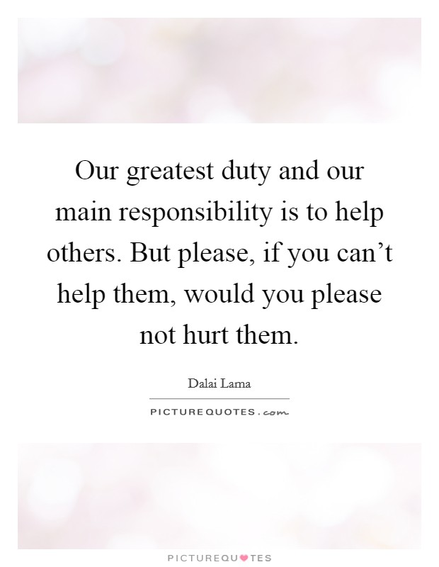Our greatest duty and our main responsibility is to help others. But please, if you can't help them, would you please not hurt them. Picture Quote #1