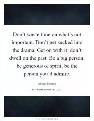 Don’t waste time on what’s not important. Don’t get sucked into the drama. Get on with it: don’t dwell on the past. Be a big person; be generous of spirit; be the person you’d admire Picture Quote #1
