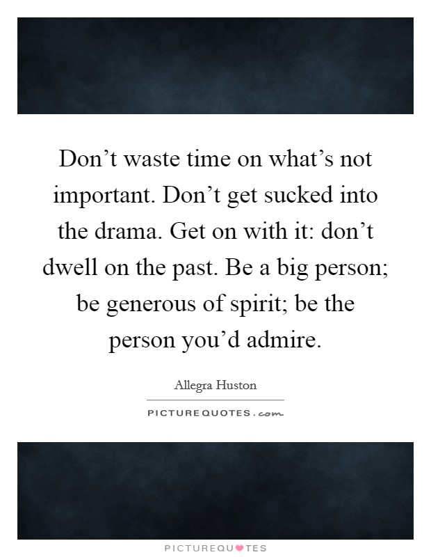 Don't waste time on what's not important. Don't get sucked into the drama. Get on with it: don't dwell on the past. Be a big person; be generous of spirit; be the person you'd admire. Picture Quote #1