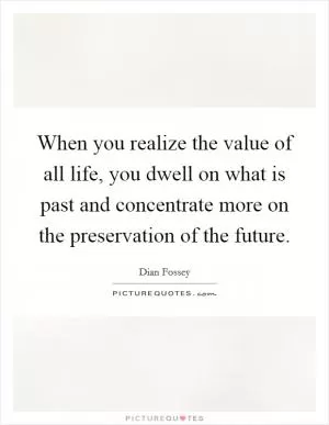 When you realize the value of all life, you dwell on what is past and concentrate more on the preservation of the future Picture Quote #1