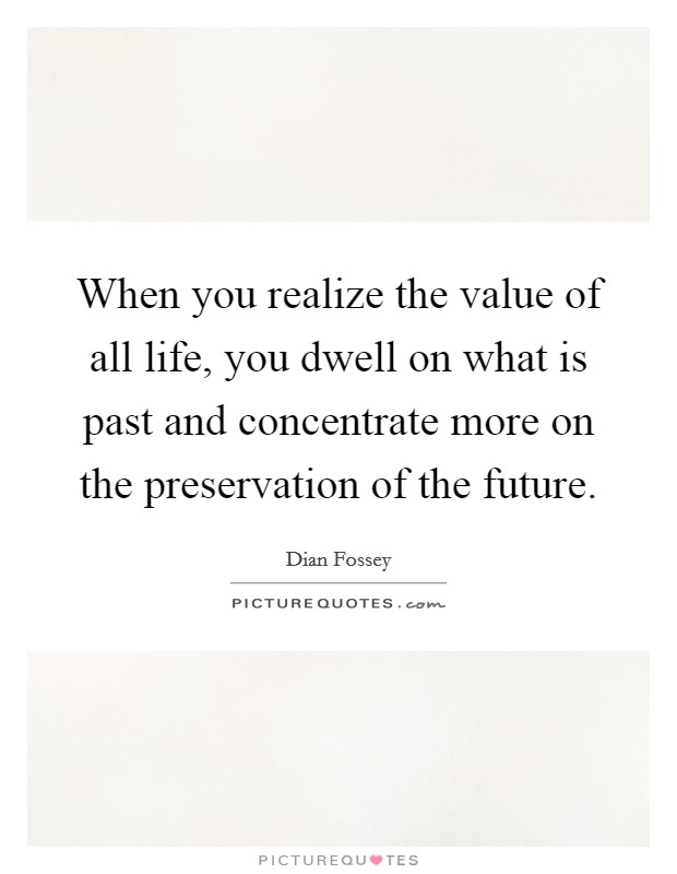When you realize the value of all life, you dwell on what is past and concentrate more on the preservation of the future. Picture Quote #1