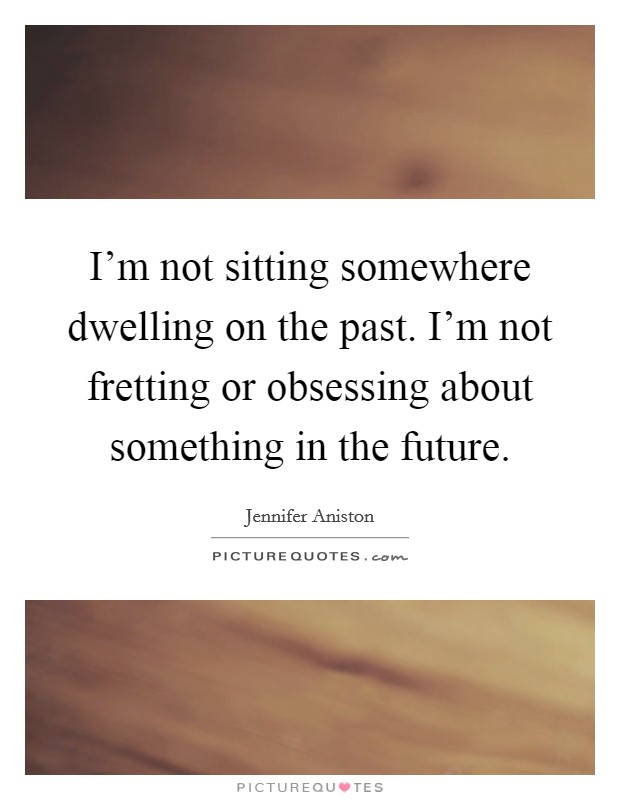 I'm not sitting somewhere dwelling on the past. I'm not fretting or obsessing about something in the future. Picture Quote #1
