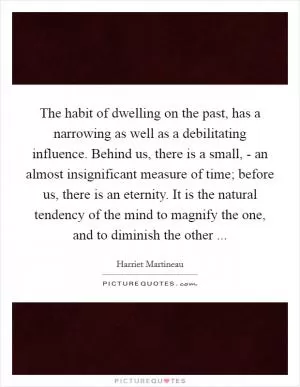 The habit of dwelling on the past, has a narrowing as well as a debilitating influence. Behind us, there is a small, - an almost insignificant measure of time; before us, there is an eternity. It is the natural tendency of the mind to magnify the one, and to diminish the other  Picture Quote #1
