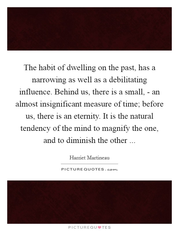 The habit of dwelling on the past, has a narrowing as well as a debilitating influence. Behind us, there is a small, - an almost insignificant measure of time; before us, there is an eternity. It is the natural tendency of the mind to magnify the one, and to diminish the other ... Picture Quote #1