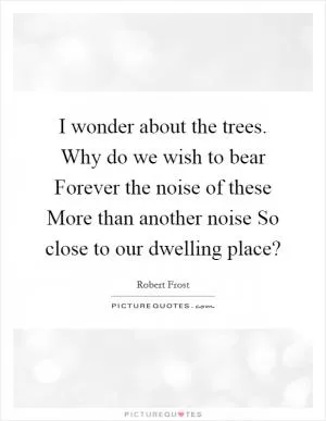 I wonder about the trees. Why do we wish to bear Forever the noise of these More than another noise So close to our dwelling place? Picture Quote #1