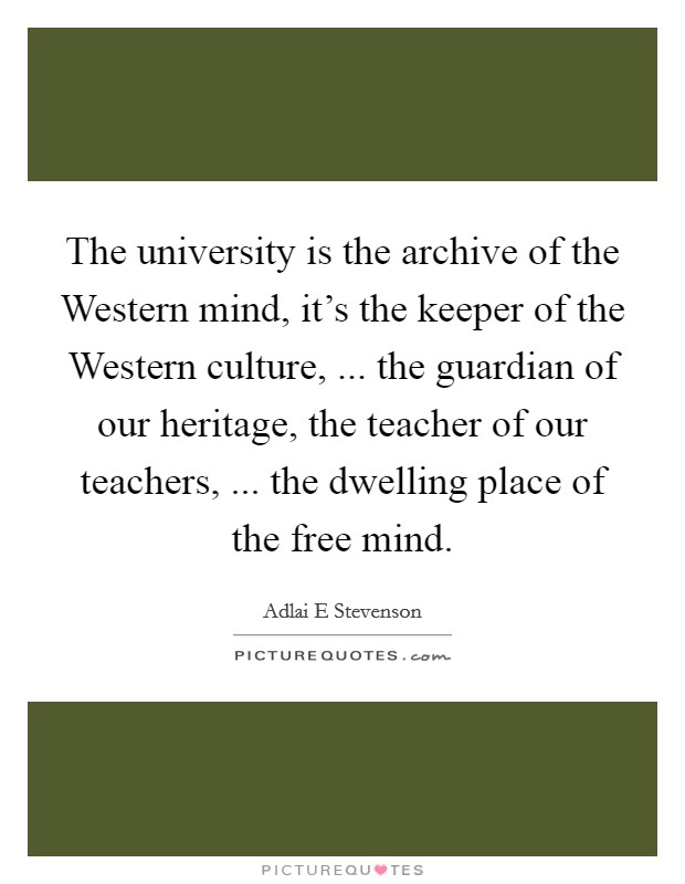 The university is the archive of the Western mind, it's the keeper of the Western culture, ... the guardian of our heritage, the teacher of our teachers, ... the dwelling place of the free mind. Picture Quote #1