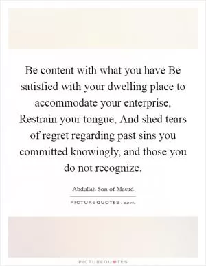 Be content with what you have Be satisfied with your dwelling place to accommodate your enterprise, Restrain your tongue, And shed tears of regret regarding past sins you committed knowingly, and those you do not recognize Picture Quote #1