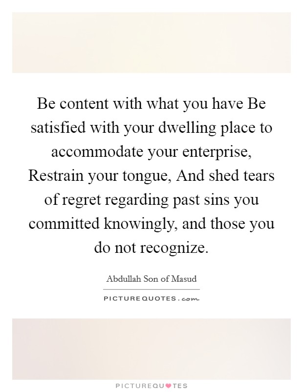 Be content with what you have Be satisfied with your dwelling place to accommodate your enterprise, Restrain your tongue, And shed tears of regret regarding past sins you committed knowingly, and those you do not recognize. Picture Quote #1