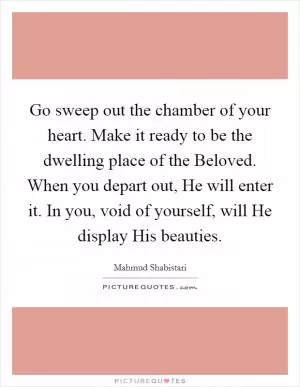 Go sweep out the chamber of your heart. Make it ready to be the dwelling place of the Beloved. When you depart out, He will enter it. In you, void of yourself, will He display His beauties Picture Quote #1