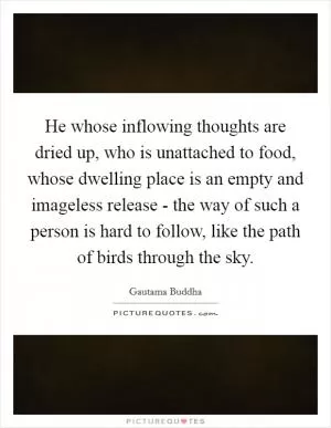He whose inflowing thoughts are dried up, who is unattached to food, whose dwelling place is an empty and imageless release - the way of such a person is hard to follow, like the path of birds through the sky Picture Quote #1