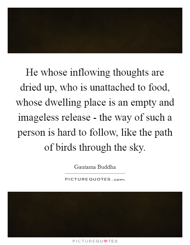 He whose inflowing thoughts are dried up, who is unattached to food, whose dwelling place is an empty and imageless release - the way of such a person is hard to follow, like the path of birds through the sky. Picture Quote #1
