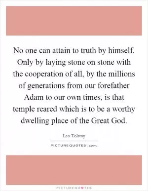 No one can attain to truth by himself. Only by laying stone on stone with the cooperation of all, by the millions of generations from our forefather Adam to our own times, is that temple reared which is to be a worthy dwelling place of the Great God Picture Quote #1