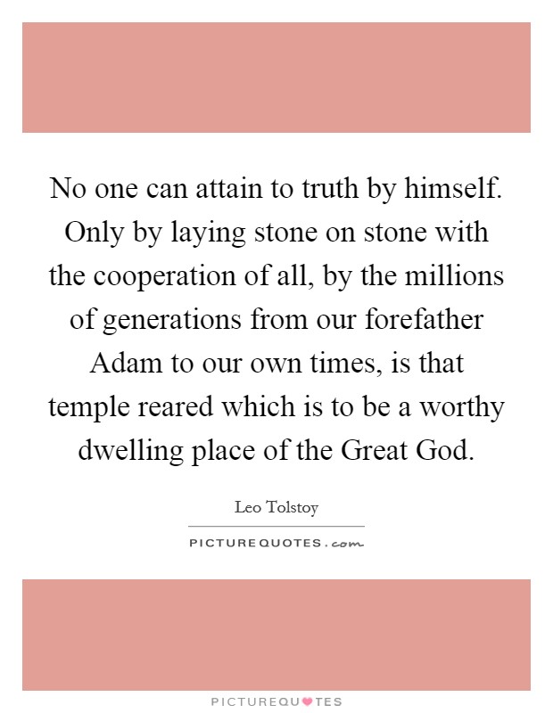 No one can attain to truth by himself. Only by laying stone on stone with the cooperation of all, by the millions of generations from our forefather Adam to our own times, is that temple reared which is to be a worthy dwelling place of the Great God. Picture Quote #1