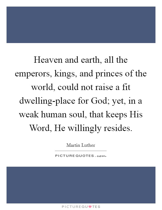 Heaven and earth, all the emperors, kings, and princes of the world, could not raise a fit dwelling-place for God; yet, in a weak human soul, that keeps His Word, He willingly resides. Picture Quote #1
