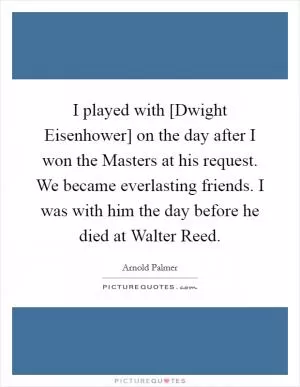 I played with [Dwight Eisenhower] on the day after I won the Masters at his request. We became everlasting friends. I was with him the day before he died at Walter Reed Picture Quote #1