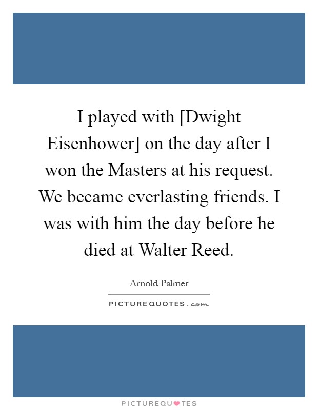 I played with [Dwight Eisenhower] on the day after I won the Masters at his request. We became everlasting friends. I was with him the day before he died at Walter Reed. Picture Quote #1