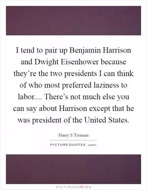 I tend to pair up Benjamin Harrison and Dwight Eisenhower because they’re the two presidents I can think of who most preferred laziness to labor.... There’s not much else you can say about Harrison except that he was president of the United States Picture Quote #1