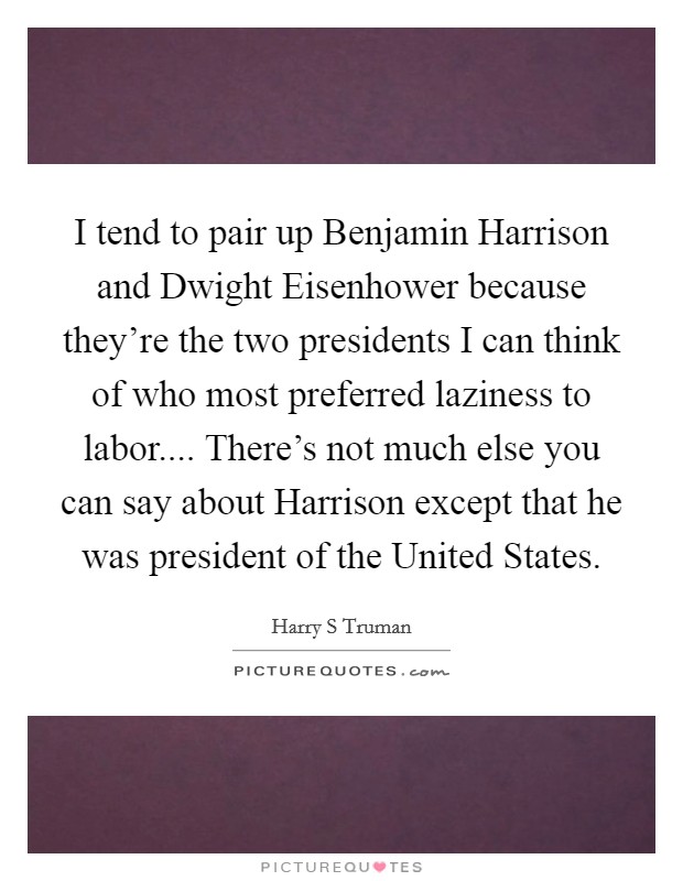 I tend to pair up Benjamin Harrison and Dwight Eisenhower because they're the two presidents I can think of who most preferred laziness to labor.... There's not much else you can say about Harrison except that he was president of the United States. Picture Quote #1