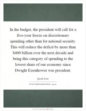 In the budget, the president will call for a five-year freeze on discretionary spending other than for national security. This will reduce the deficit by more than $400 billion over the next decade and bring this category of spending to the lowest share of our economy since Dwight Eisenhower was president Picture Quote #1