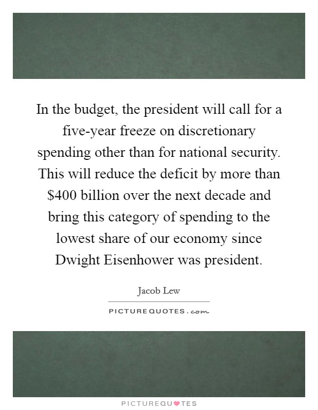 In the budget, the president will call for a five-year freeze on discretionary spending other than for national security. This will reduce the deficit by more than $400 billion over the next decade and bring this category of spending to the lowest share of our economy since Dwight Eisenhower was president. Picture Quote #1